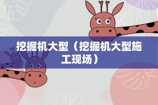 挖掘机大型（挖掘机大型施工现场）