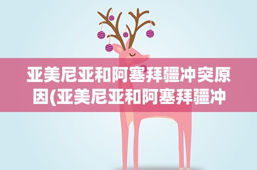 亚美尼亚和阿塞拜疆冲突原因(亚美尼亚和阿塞拜疆冲突原因是什么)