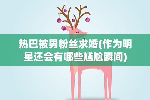 热巴被男粉丝求婚(作为明星还会有哪些尴尬瞬间)