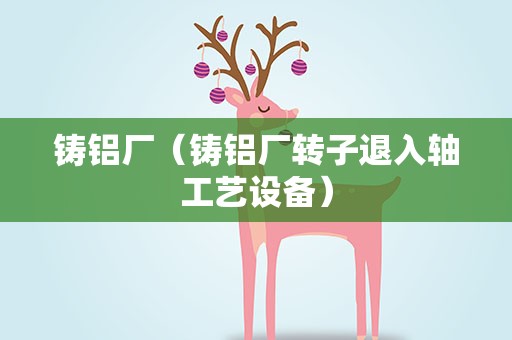 铸铝厂（铸铝厂转子退入轴工艺设备）