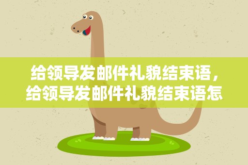 给领导发邮件礼貌结束语，给领导发邮件礼貌结束语怎么说