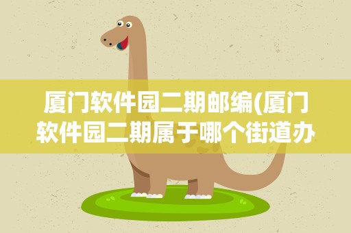 厦门软件园二期邮编(厦门软件园二期属于哪个街道办事处)