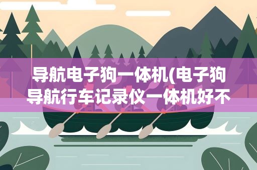 导航电子狗一体机(电子狗导航行车记录仪一体机好不好)