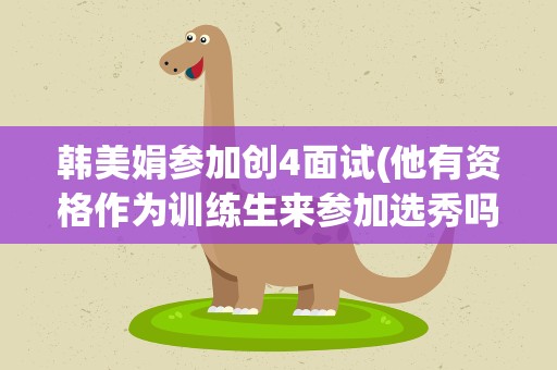 韩美娟参加创4面试(他有资格作为训练生来参加选秀吗)
