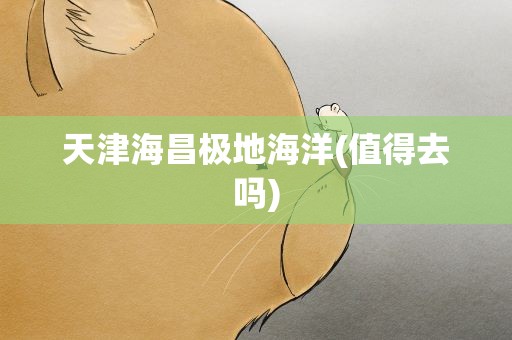 天津海昌极地海洋(值得去吗)
