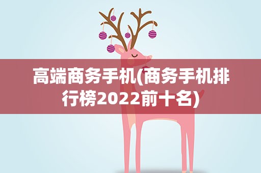 高端商务手机(商务手机排行榜2022前十名)