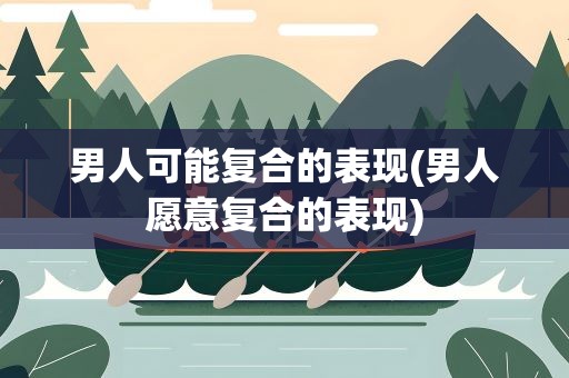 男人可能复合的表现(男人愿意复合的表现)