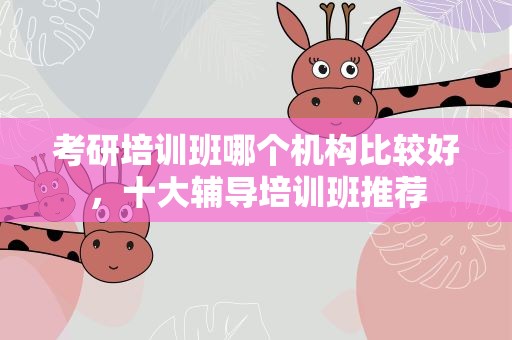 考研培训班哪个机构比较好，十大辅导培训班推荐