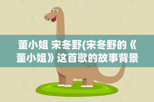 董小姐 宋冬野(宋冬野的《董小姐》这首歌的故事背景是什么)