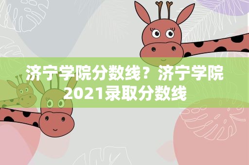 济宁学院分数线？济宁学院2021录取分数线