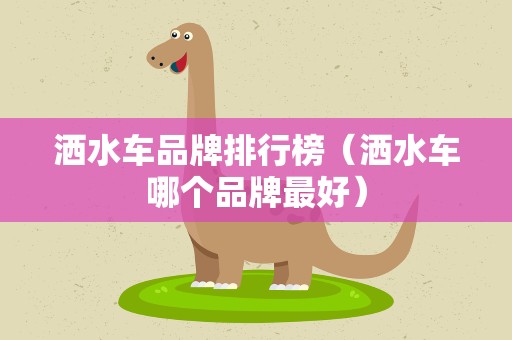 洒水车品牌排行榜（洒水车哪个品牌最好）