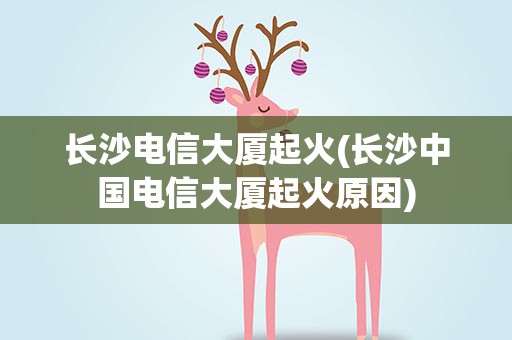 长沙电信大厦起火(长沙中国电信大厦起火原因)