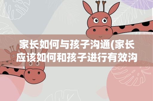 家长如何与孩子沟通(家长应该如何和孩子进行有效沟通呢)