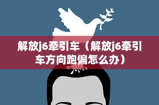 解放j6牵引车（解放j6牵引车方向跑偏怎么办）