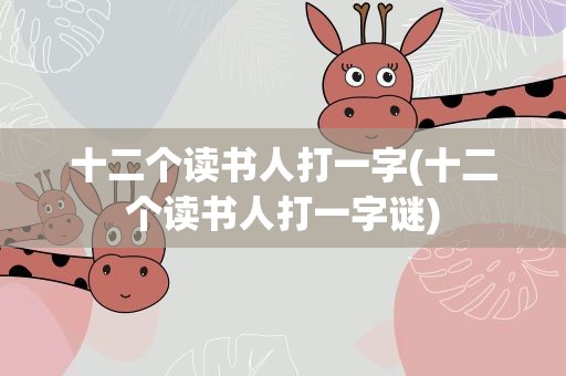 十二个读书人打一字(十二个读书人打一字谜)
