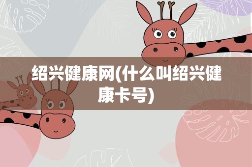 绍兴健康网(什么叫绍兴健康卡号)