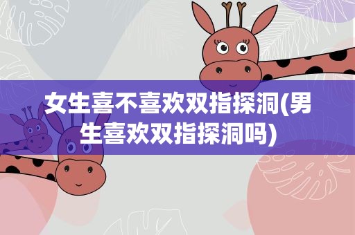 女生喜不喜欢双指探洞(男生喜欢双指探洞吗)