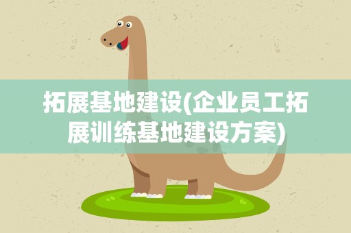 拓展基地建设(企业员工拓展训练基地建设方案)