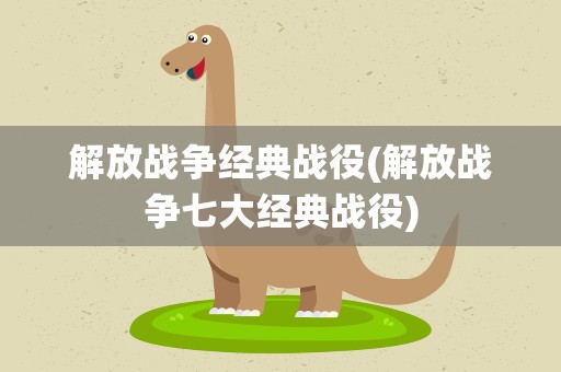 解放战争经典战役(解放战争七大经典战役)