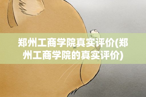 郑州工商学院真实评价(郑州工商学院的真实评价)
