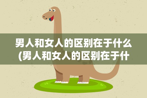 男人和女人的区别在于什么(男人和女人的区别在于什么呢)