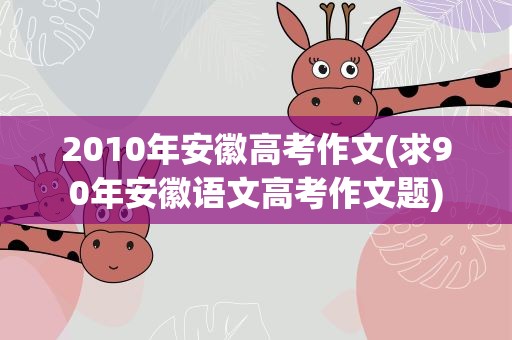 2010年安徽高考作文(求90年安徽语文高考作文题)