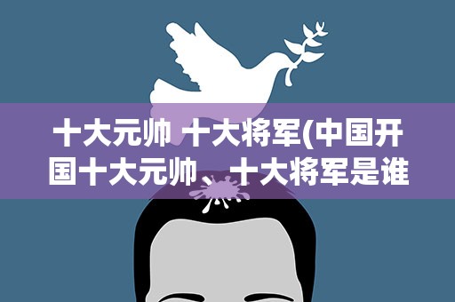 十大元帅 十大将军(中国开国十大元帅、十大将军是谁)