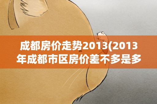 成都房价走势2013(2013年成都市区房价差不多是多少有降价的可能吗.)