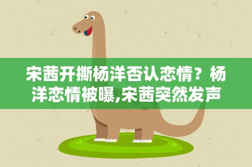 宋茜开撕杨洋否认恋情？杨洋恋情被曝,宋茜突然发声撇清,她和杨洋的关系有多差