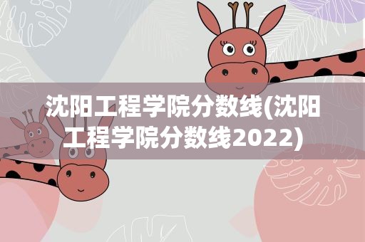 沈阳工程学院分数线(沈阳工程学院分数线2022)
