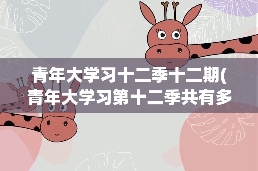 青年大学习十二季十二期(青年大学习第十二季共有多少期)