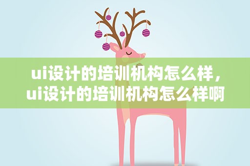 ui设计的培训机构怎么样，ui设计的培训机构怎么样啊
