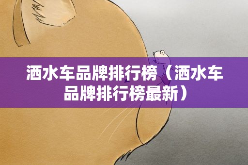 洒水车品牌排行榜（洒水车品牌排行榜最新）