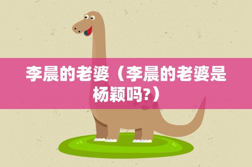 李晨的老婆（李晨的老婆是杨颖吗?）
