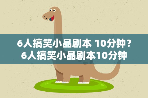 6人搞笑小品剧本 10分钟？6人搞笑小品剧本10分钟