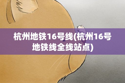 杭州地铁16号线(杭州16号地铁线全线站点)