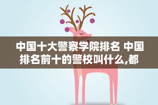 中国十大警察学院排名 中国排名前十的警校叫什么,都在那里