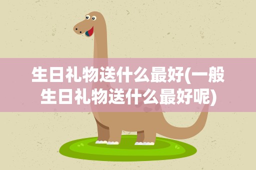 生日礼物送什么最好(一般生日礼物送什么最好呢)