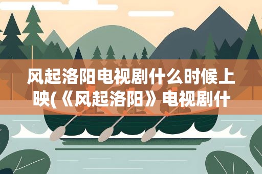 风起洛阳电视剧什么时候上映(《风起洛阳》电视剧什么时候上映)