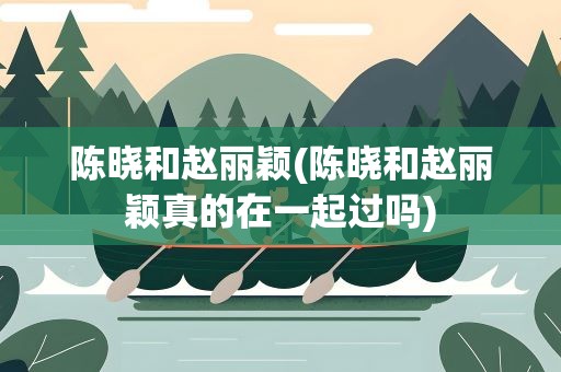 陈晓和赵丽颖(陈晓和赵丽颖真的在一起过吗)