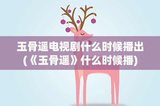 玉骨遥电视剧什么时候播出(《玉骨遥》什么时候播)