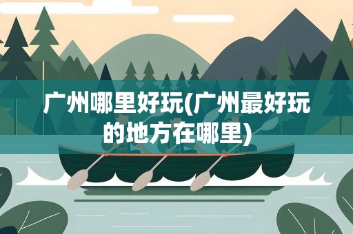 广州哪里好玩(广州最好玩的地方在哪里)
