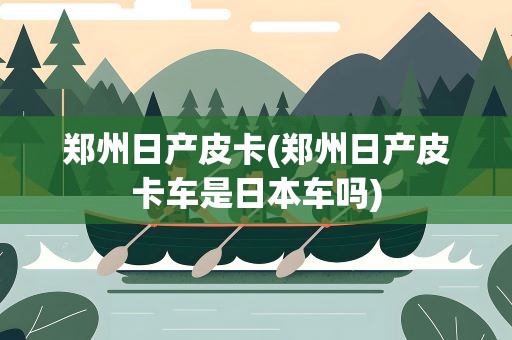 郑州日产皮卡(郑州日产皮卡车是日本车吗)