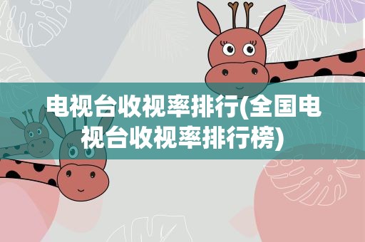 电视台收视率排行(全国电视台收视率排行榜)