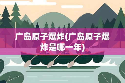 广岛原子爆炸(广岛原子爆炸是哪一年)