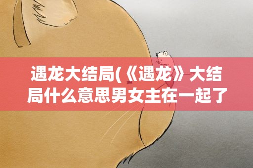 遇龙大结局(《遇龙》大结局什么意思男女主在一起了吗)