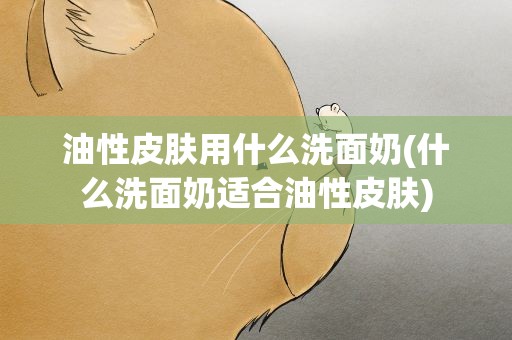 油性皮肤用什么洗面奶(什么洗面奶适合油性皮肤)