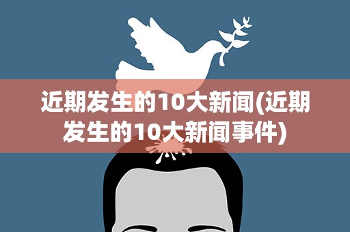 近期发生的10大新闻(近期发生的10大新闻事件)