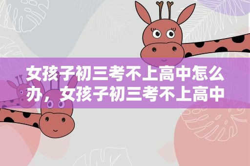女孩子初三考不上高中怎么办，女孩子初三考不上高中怎么办呢