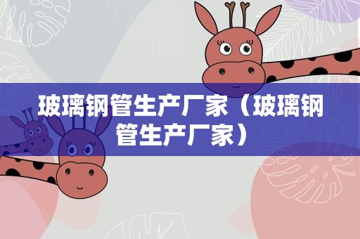 玻璃钢管生产厂家（玻璃钢管生产厂家）